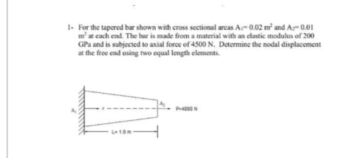 1- For the tapered bar shown with cross sectional areas A₁=0.02 m² and A=0.01
m² at each end. The bar is made from a material with an elastic modulus of 200
GPa and is subjected to axial force of 4500 N. Determine the nodal displacement
at the free end using two equal length elements.
E
L-1.0m
P-4000N
