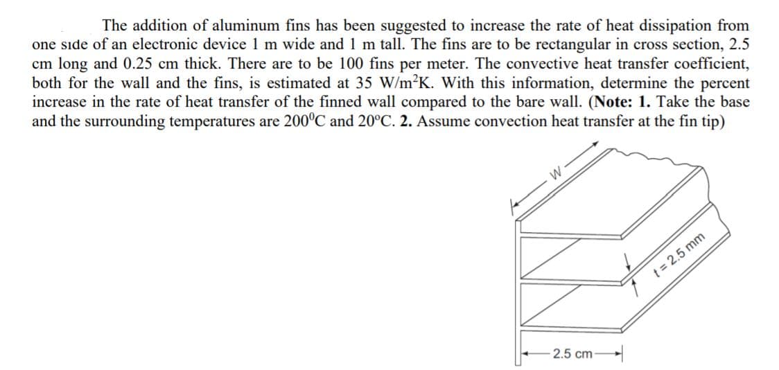 The addition of aluminum fins has been suggested to increase the rate of heat dissipation from
one sıde of an electronic device 1 m wide and1 m tall. The fins are to be rectangular in cross section, 2.5
cm long and 0.25 cm thick. There are to be 100 fins per meter. The convective heat transfer coefficient,
both for the wall and the fins, is estimated at 35 W/m²K. With this information, determine the percent
increase in the rate of heat transfer of the finned wall compared to the bare wall. (Note: 1. Take the base
and the surrounding temperatures are 200°C and 20°C. 2. Assume convection heat transfer at the fin tip)
t = 2.5 mm
2.5 cm-
