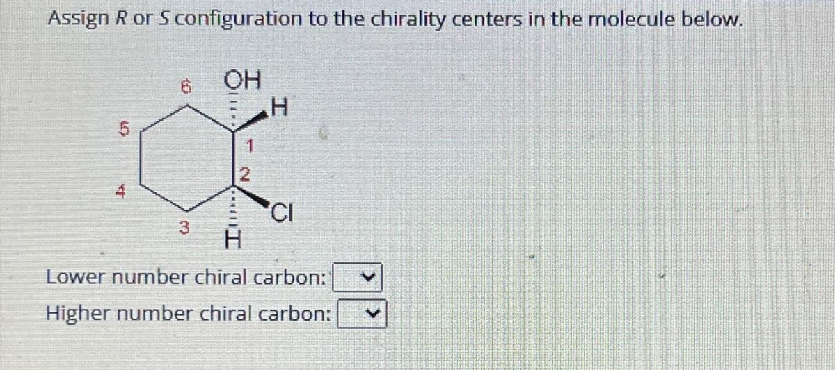 Assign R or S configuration to the chirality centers in the molecule below.
5
LI
4
10
3
WAT
OH
**
1
2
H
CI
H
Lower number chiral carbon:
Higher number chiral carbon: