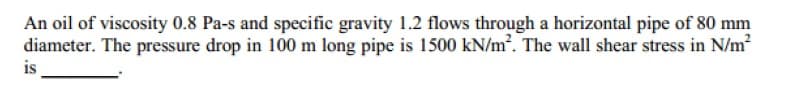 An oil of viscosity 0.8 Pa-s and specific gravity 1.2 flows through a horizontal pipe of 80 mm
diameter. The pressure drop in 100 m long pipe is 1500 kN/m². The wall shear stress in N/m
is

