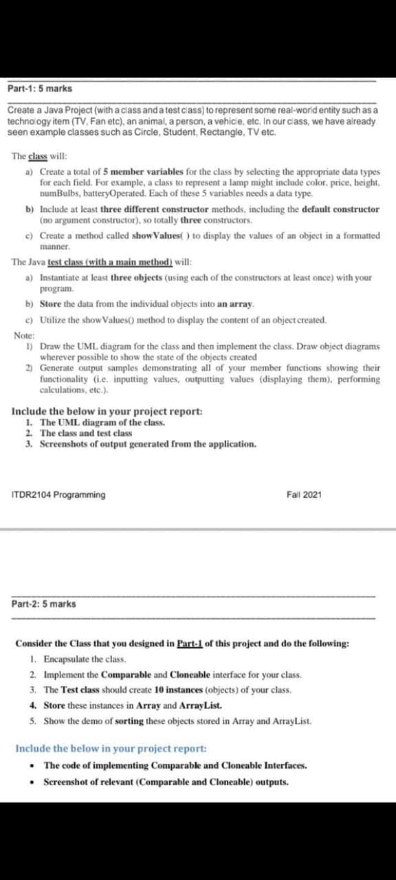 Part-1: 5 marks
Create a Java Project (with a ciass anda test class) to represent some real-world entity such as a
technology item (TV, Fan etc), an animal, a person, a vehic'e, etc. In our cass, we have aiready
seen example classes such as Circle, Student, Rectangle, TV etc.
The class will:
a) Create a total of 5 member variables for the class by selecting the appropriate data types
for each field. For example, a class to represent a lamp might include color, price, height,
numBulbs, batteryOperated. Each of these 5 variables needs a data type.
b) Include at least three different constructor methods, including the default constructor
(no argument constructor), so totally three constructors.
c) Create a method called showValues( ) to display the values of an object in a formatted
manner.
The Java test class (with a main method) will:
a) Instantiate at least three objects (using each of the constructors at least once) with your
program.
b) Store the data from the individual objects into an array.
c) Utilize the show Values() method to display the content of an object created.
Note:
1) Draw the UML diagram for the class and then implement the class. Draw object diagrams
wherever possible to show the state of the objects created
2) Generate output samples demonstrating all of your member functions showing their
functionality (i.e. inputting values, outputting values (displaying them), performing
calculations, etc.).
Include the below in your project report:
1. The UML diagram of the class.
2. The class and test class
3. Screenshots of output generated from the application.
ITDR2104 Programming
Fall 2021
Part-2: 5 marks
Consider the Class that you designed in Part-1 of this project and do the following:
1. Encapsulate the class.
2. Implement the Comparable and Cloneable interface for your class.
3. The Test class should create 10 instances (objects) of your class.
4. Store these instances in Array and ArrayList.
5. Show the demo of sorting these objects stored in Array and ArrayList.
Include the below in your project report:
The code of implementing Comparable and Cloneable Interfaces.
Screenshot of relevant (Comparable and Cloneable) outputs.
