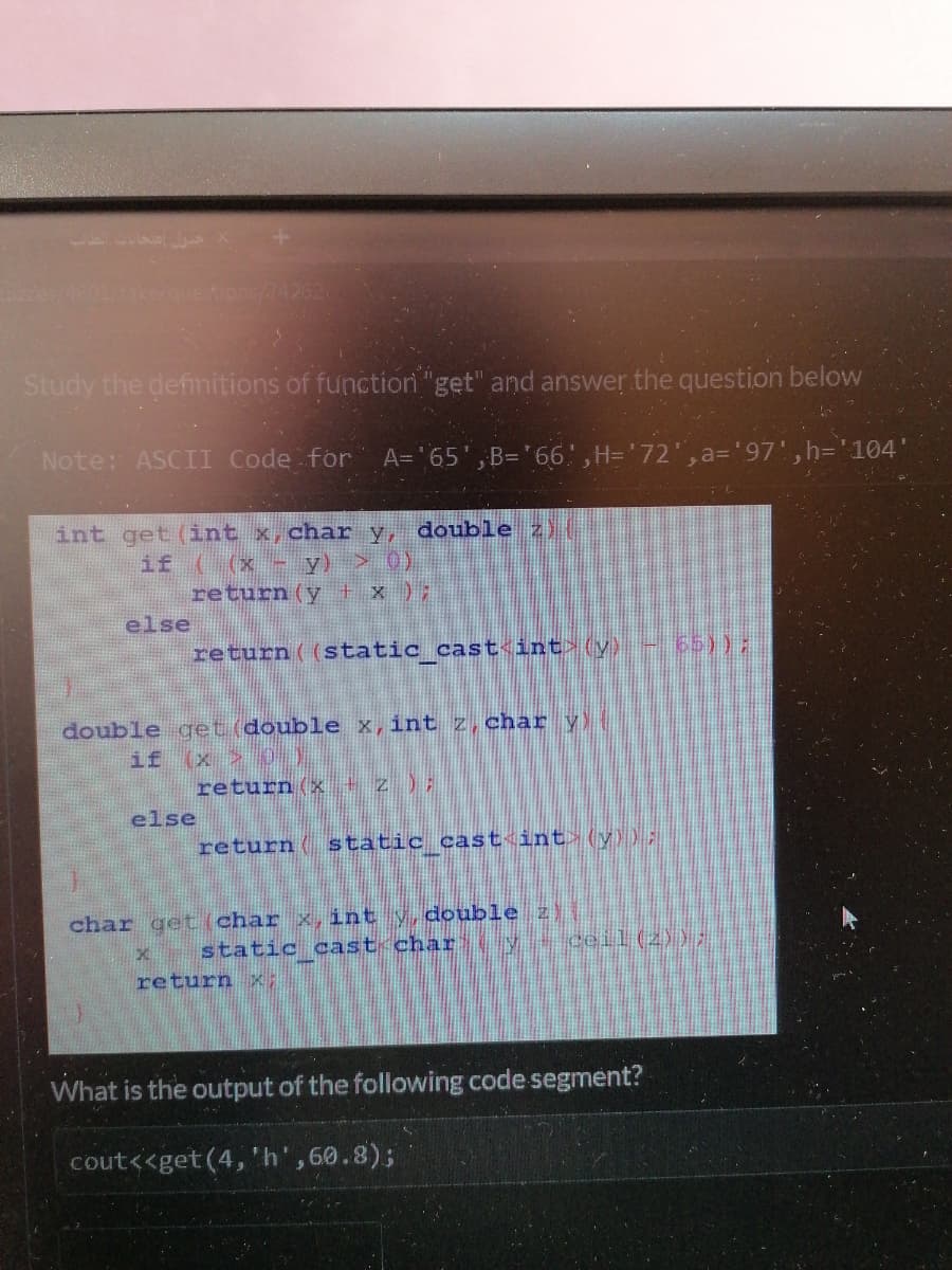 z4601/13ke/questions//4262
Study the defimitions of functior "get" and answer the question below
Note: ASCII Code for
A='65',B='66',H='72',a='97', h='104
int get (int x,char y, double z)
if ( (x
return (y + x );
y) > 0)
else
return ( (static cast<int (y) - 66)):
double get (double x,int z, char y
if
(x)
return (x + z );
else
return ( static cast int (y)) ;
char gett(char x, int y,double z)
static cast char
y ceil (2));
return x;
What is the output of the following code segment?
cout<<get(4,'h',60.8);
