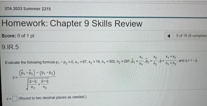 STA 2023 Summer 2215
Homework: Chapter 9 Skills Review
Score: 0 of 1 pt
5 of 16 (8 complete
9.IR.5
X, + X2
and q=1-p.
X2
Evaluate the following formula p, - P2 = 0, x, = 67, x2 = 16, n, =302, ng = 297, p, = P2
!3!
%3D
(P,-P2)-(P1-P2)
p.q p.q
n2
(Round to two decimal places as needed.)
