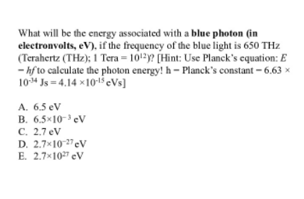 What will be the energy associated with a blue photon (in
electronvolts, eV), if the frequency of the blue light is 650 THz
(Terahertz (THz); 1 Tera = 1012)? [Hint: Use Planck's equation: E
- hf to calculate the photon energy! h- Planck's constant – 6.63 x
10-34 Js = 4.14 x1015 eVs]
A. 6.5 eV
B. 6.5×10-3 eV
C. 2.7 eV
D. 2.7×10-27eV
E. 2.7x107 eV
