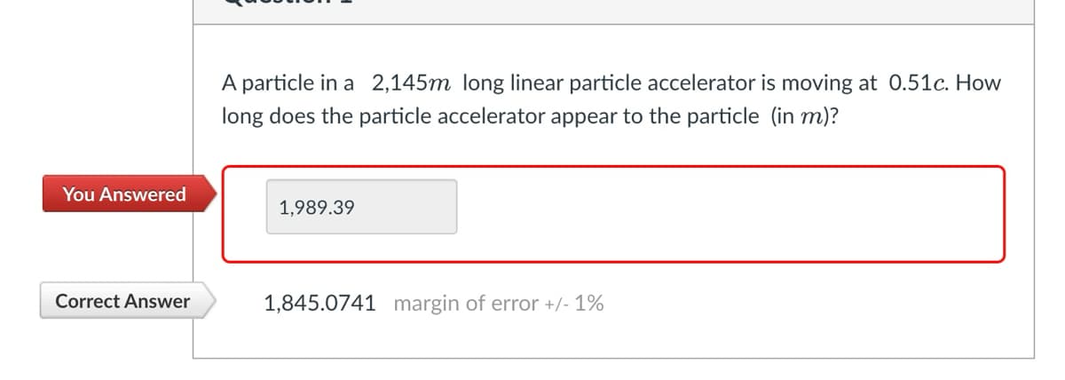 You Answered
Correct Answer
A particle in a 2,145m long linear particle accelerator is moving at 0.51c. How
long does the particle accelerator appear to the particle (in m)?
1,989.39
1,845.0741 margin of error +/- 1%