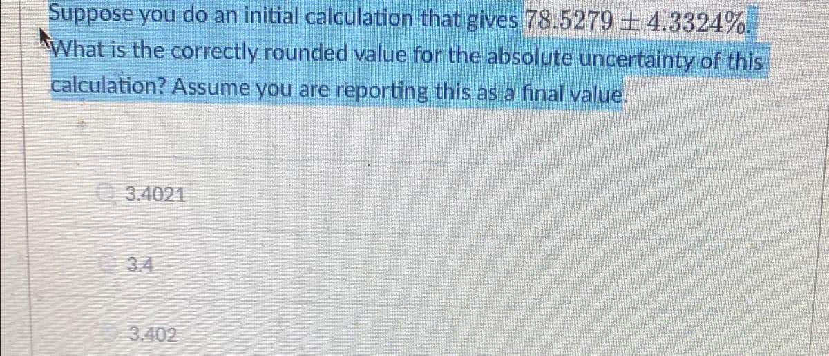 Suppose you do an initial calculation that gives 78.5279 +4.3324%.
What is the correctly rounded value for the absolute uncertainty of this
calculation? Assume you are reporting this as a final value.
3.4021
3.4
3.402
