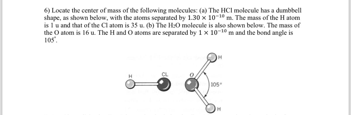6) Locate the center of mass of the following molecules: (a) The HCI molecule has a dumbbell
shape, as shown below, with the atoms separated by 1.30 × 10-¹⁰ m. The mass of the H atom
is 1 u and that of the Cl atom is 35 u. (b) The H₂O molecule is also shown below. The mass of
the O atom is 16 u. The H and O atoms are separated by 1 × 10-10 m and the bond angle is
105⁰.
H
CL
H
105°
H