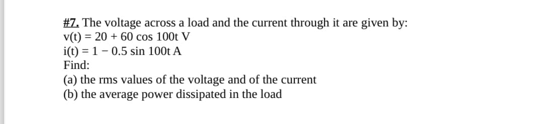 #7. The voltage across a load and the current through it are given by:
v(t) 2060 cos 100t V
i(t) 1 0.5 sin 100t A
Find:
(a) the rms values of the voltage and of the current
(b) the average power dissipated in the load