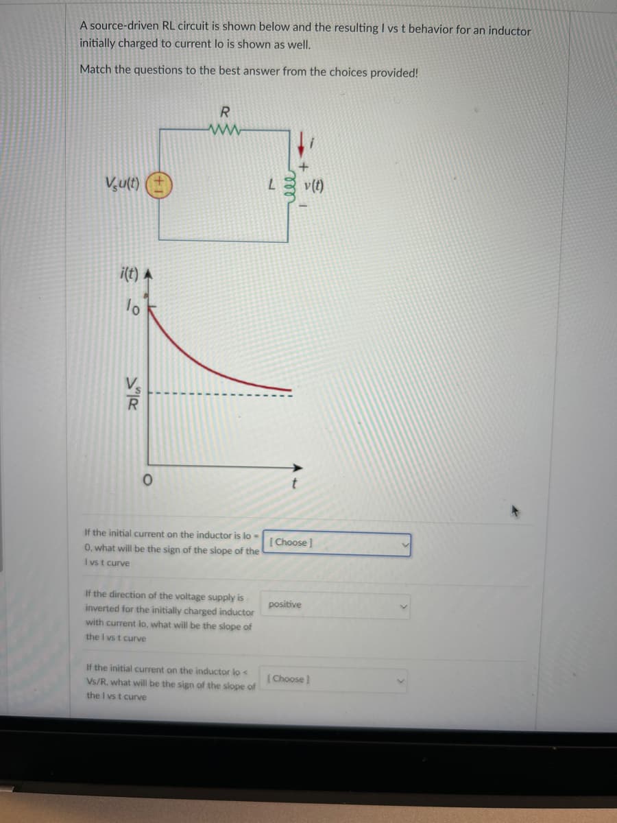 A source-driven RL circuit is shown below and the resulting I vs t behavior for an inductor
initially charged to current lo is shown as well.
Match the questions to the best answer from the choices provided!
Vu(t)
i(t) A
lo
R
0
R
ww
L
v(f)
If the initial current on the inductor is lo=
0, what will be the sign of the slope of the
I vs t curve
If the direction of the voltage supply is
inverted for the initially charged inductor
with current lo, what will be the slope of
the I vs t curve
t
[Choose]
positive
If the initial current on the inductor lo<
Vs/R, what will be the sign of the slope of
the I vs t curve
(Choose