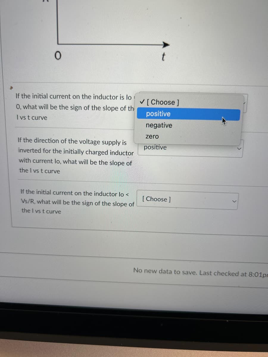 =
0
If the initial current on the inductor is lo
0, what will be the sign of the slope of th
I vs t curve
If the direction of the voltage supply is
inverted for the initially charged inductor
with current lo, what will be the slope of
the I vs t curve
[Choose ]
positive
negative
zero
positive
If the initial current on the inductor lo<
[Choose ]
Vs/R, what will be the sign of the slope of
the I vs t curve
No new data to save. Last checked at 8:01pm