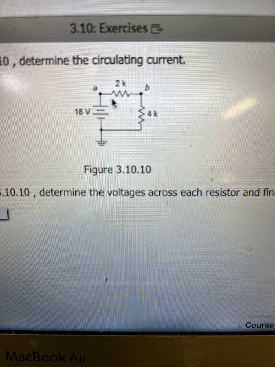 3.10: Exercises
10, determine the circulating current.
18 V
2k
MacBook Air
4k
Figure 3.10.10
3.10.10, determine the voltages across each resistor and find
Course
