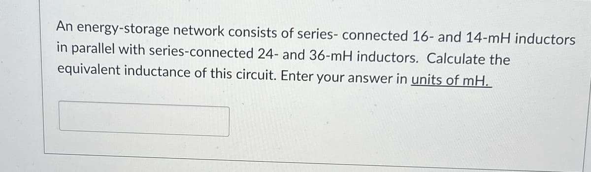 An energy-storage network consists of series- connected 16- and 14-mH inductors
in parallel with series-connected 24- and 36-mH inductors. Calculate the
equivalent inductance of this circuit. Enter your answer in units of mH.