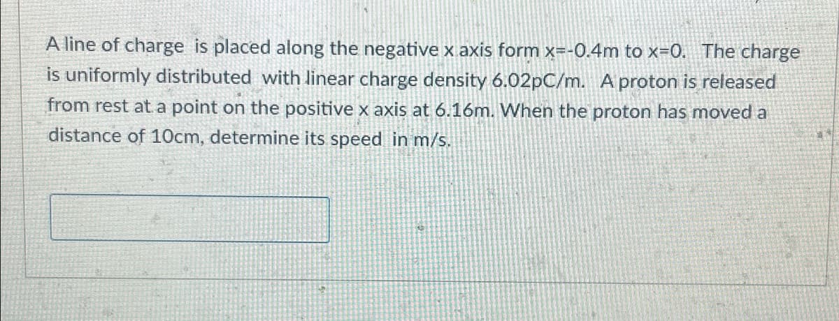 A line of charge is placed along the negative x axis form x=-0.4m to x=0. The charge
is uniformly distributed with linear charge density 6.02pC/m. A proton is released
from rest at a point on the positive x axis at 6.16m. When the proton has moved a
distance of 10cm, determine its speed in m/s.