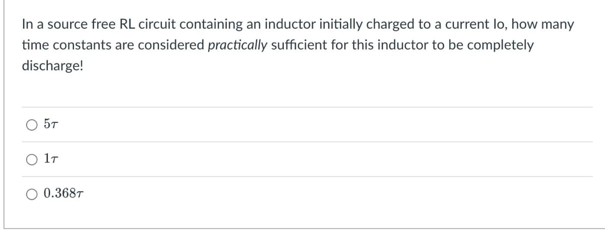 In a source free RL circuit containing an inductor initially charged to a current lo, how many
time constants are considered practically sufficient for this inductor to be completely
discharge!
5T
1T
0.368T