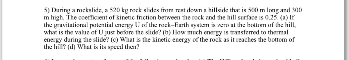 5) During a rockslide, a 520 kg rock slides from rest down a hillside that is 500 m long and 300
m high. The coefficient of kinetic friction between the rock and the hill surface is 0.25. (a) If
the gravitational potential energy U of the rock-Earth system is zero at the bottom of the hill,
what is the value of U just before the slide? (b) How much energy is transferred to thermal
energy during the slide? (c) What is the kinetic energy of the rock as it reaches the bottom of
the hill? (d) What is its speed then?