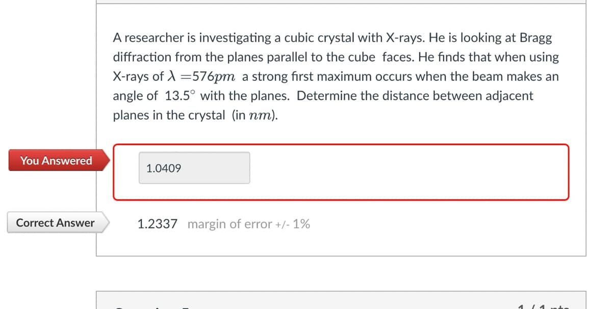 A researcher is investigating a cubic crystal with X-rays. He is looking at Bragg
diffraction from the planes parallel to the cube faces. He finds that when using
X-rays of=576pm a strong first maximum occurs when the beam makes an
angle of 13.5° with the planes. Determine the distance between adjacent
planes in the crystal (in nm).
You Answered
1.0409
Correct Answer
1.2337 margin of error +/- 1%