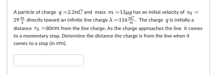 m
A particle of charge q=2.2nC and mass m = 13µg has an initial velocity of vo =
29 directly toward an infinite line charge λ =116 C. The charge q is initially a
distance "o =80cm from the line charge. As the charge approaches the line it comes
to a momentary stop. Determine the distance the charge is from the line when it
comes to a stop (in cm).
