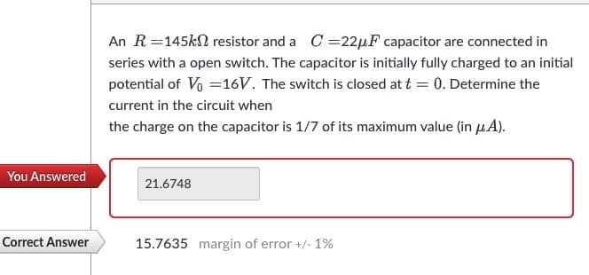 You Answered
Correct Answer
An R=145k resistor and a C=22µF capacitor are connected in
series with a open switch. The capacitor is initially fully charged to an initial
potential of V₁ =16V. The switch is closed at t = 0. Determine the
current in the circuit when
the charge on the capacitor is 1/7 of its maximum value (in μA).
21.6748
15.7635 margin of error +/- 1%