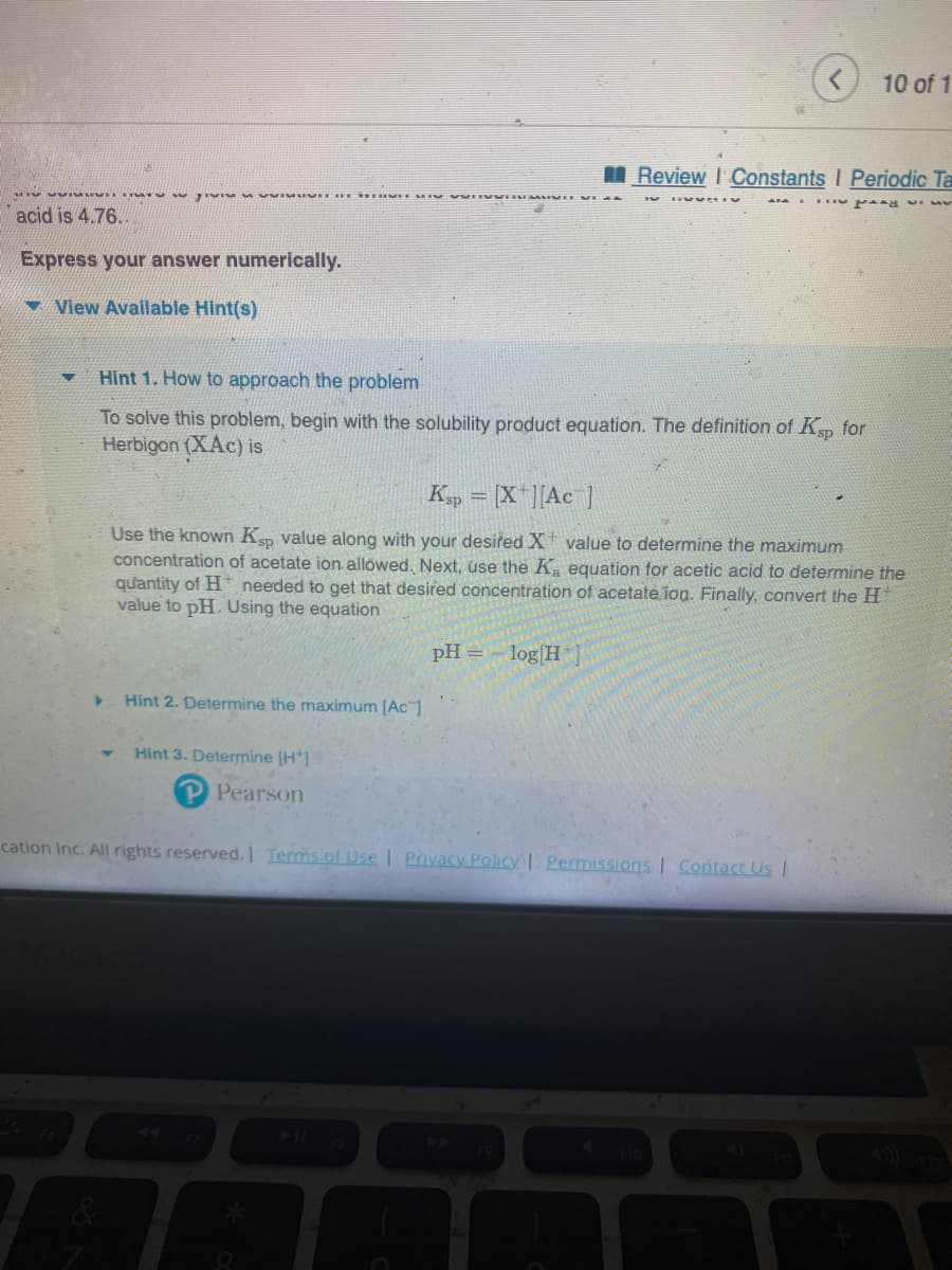 ▼
Jivis
acid is 4.76...
Express your answer numerically.
View Available Hint(s)
ME BE IT IN VI
▶
Hint 1. How to approach the problem
To solve this problem, begin with the solubility product equation. The definition of Ksp for
Herbigon (XAc) is
Hint 2. Determine the maximum [Ac 1
Ksp = [X][Ac ]
Use the known Ksp value along with your desired X value to determine the maximum
concentration of acetate ion allowed. Next, use the K₂ equation for acetic acid to determine the
quantity of H needed to get that desired concentration of acetate ion. Finally, convert the H
value to pH. Using the equation
Hint 3. Determine [H]
P Pearson
Review Constants I Periodic Ta
dag vi v
pH = -log[H
10 of 1
cation Inc. All rights reserved. | Terms of Use | Privacy Policy | Permissions | Contact Us |