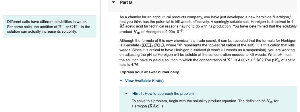 Different salts have different solubilities in water.
For some salts, the addition of H+ or OH- to the
solution can actually increase its solubility.
▼
Part B
As a chemist for an agricultural products company, you have just developed a new herbicide,"Herbigon,"
that you think has the potential to kill weeds effectively. A sparingly soluble salt, Herbigon is dissolved in 1
M acetic acid for technical reasons having to do with its production. You have determined that the solubility
product Ksp of Herbigon is 9.00x10-6
Although the formula of this new chemical is a trade secret, it can be revealed that the formula for Herbigon
is X-acetate (XCH3COO, where "X" represents the top-secret cation of the salt). It is this cation that kills
weeds. Since it is critical to have Herbigon dissolved (it won't kill weeds as a suspension), you are working
on adjusting the pH so Herbigon will be soluble at the concentration needed to kill weeds. What pH must
the solution have to yield a solution in which the concentration of X+ is 4.00x10-3 M? The pK₂ of acetic
acid is 4.76.
Express your answer numerically.
▾ View Available Hint(s)
Hint 1. How to approach the problem
To solve this problem, begin with the solubility product equation. The definition of Ksp for
Herbigon (XAC) is