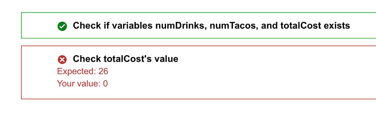 Check if variables numDrinks, numTacos, and totalCost exists
Check totalCost's value
Expected: 26
Your value: 0