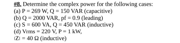 #8. Determine the complex power for the following cases:
(a) P=269 W, Q = 150 VAR (capacitive)
(b) Q = 2000 VAR, pf = 0.9 (leading)
(c) S = 600 VA, Q = 450 VAR (inductive)
(d) Vrms = 220 V, P = 1 kW,
IZI = 402 (inductive)