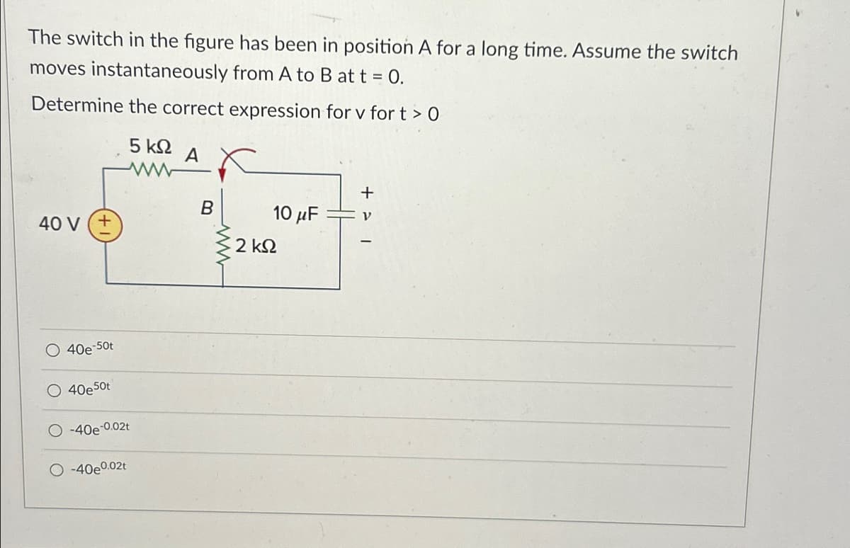 The switch in the figure has been in position A for a long time. Assume the switch
moves instantaneously from A to B at t = 0.
Determine the correct expression for v for t>O
5 ΚΩ
A
+
B
40 V (+
10 μF
ν
2 ΚΩ
40e-50t
○ 40e50t
-40-0.02t
-40e0.02t