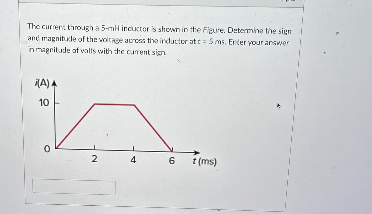 The current through a 5-mH inductor is shown in the Figure. Determine the sign
and magnitude of the voltage across the inductor at t = 5 ms. Enter your answer
in magnitude of volts with the current sign.
i(A)A
10
2
4
6
t (ms)