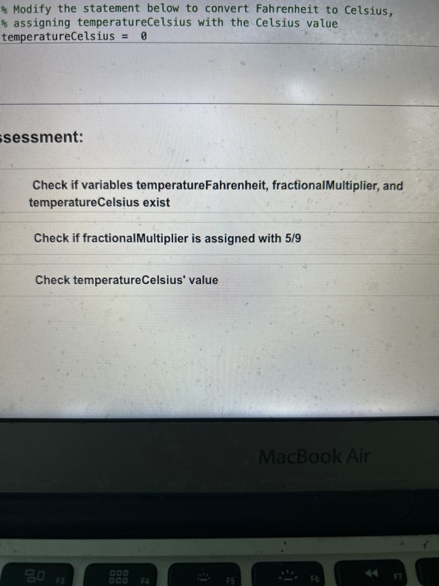 % Modify the statement below to convert Fahrenheit to Celsius,
% assigning temperatureCelsius with the Celsius value
temperatureCelsius
0
ssessment:
Check if variables temperature Fahrenheit, fractional Multiplier, and
temperature Celsius exist
Check if fractional Multiplier is assigned with 5/9
Check temperature Celsius' value
DOD
DOD F4
F5
MacBook Air
F6