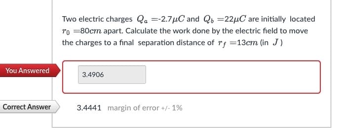 You Answered
Correct Answer
Two electric charges Qa=-2.7μC and Qb 22µC are initially located
To = 80cm apart. Calculate the work done by the electric field to move
the charges to a final separation distance of rf =13cm (in J)
3.4906
3.4441 margin of error +/- 1%