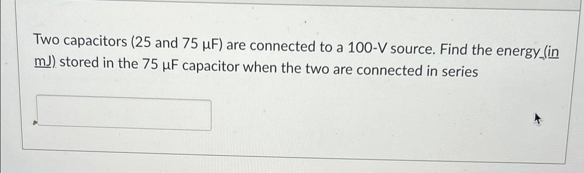 Two capacitors (25 and 75 μF) are connected to a 100-V source. Find the energy (in
mJ) stored in the 75 uF capacitor when the two are connected in series