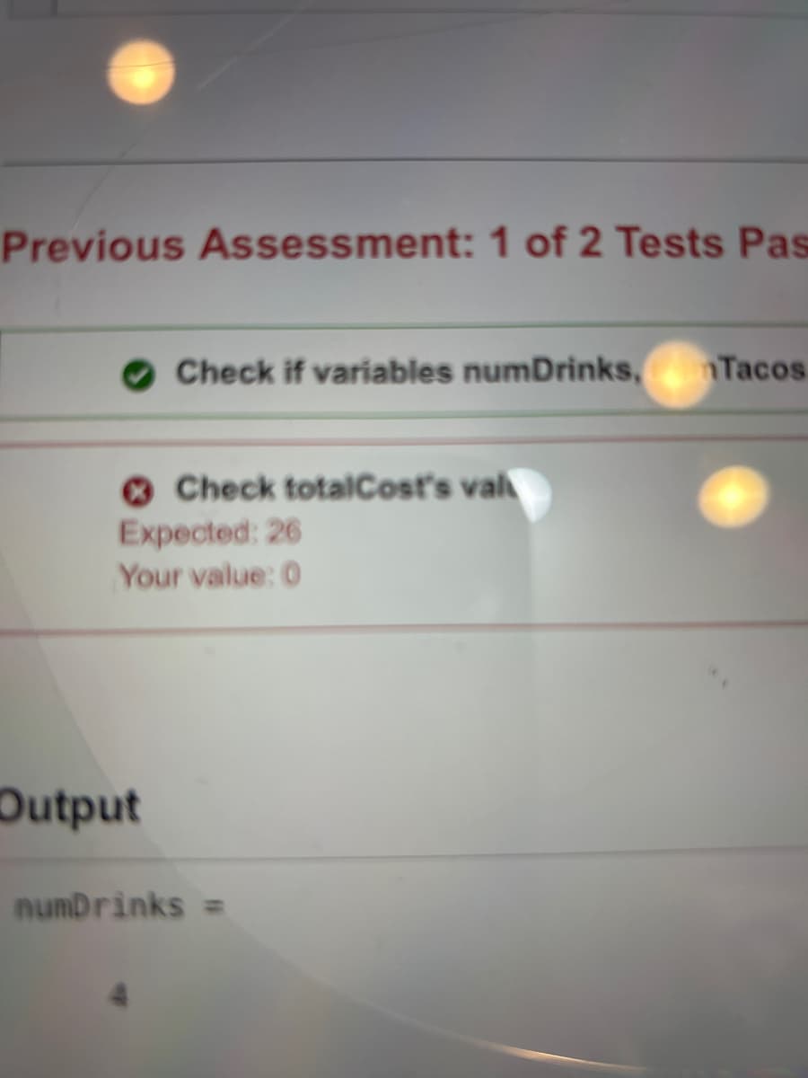 Previous Assessment: 1 of 2 Tests Pas
Check if variables numDrinks, Tacos
Output
Check totalCost's val
Expected: 26
Your value: 0
numDrinks =