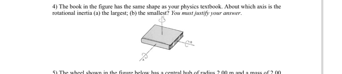 4) The book in the figure has the same shape as your physics textbook. About which axis is the
rotational inertia (a) the largest; (b) the smallest? You must justify your answer.
5) The wheel shown in the figure below has a central hub of radius 2. 00 m and a mass of 2.00