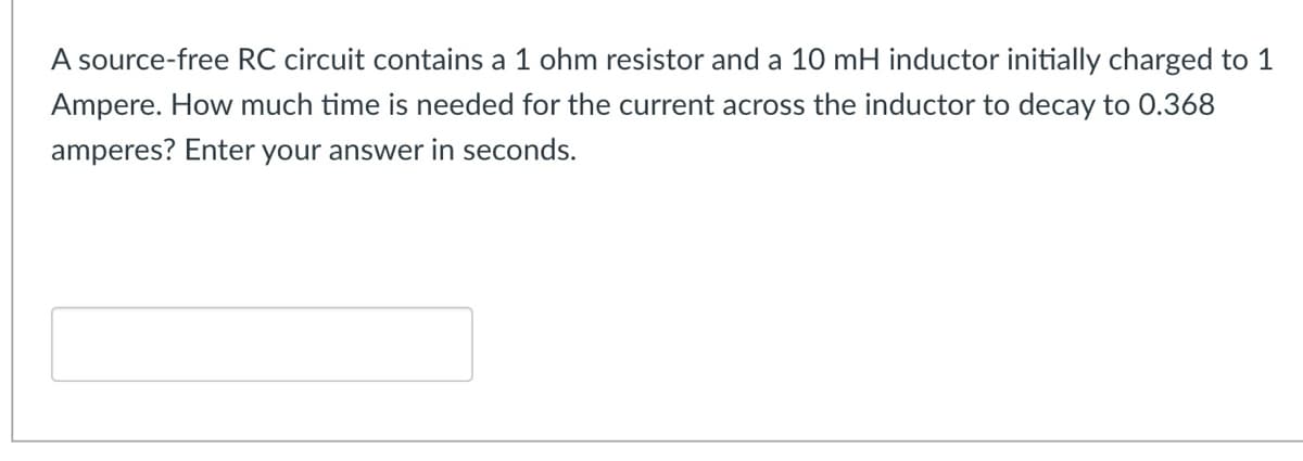 A source-free RC circuit contains a 1 ohm resistor and a 10 mH inductor initially charged to 1
Ampere. How much time is needed for the current across the inductor to decay to 0.368
amperes? Enter your answer in seconds.