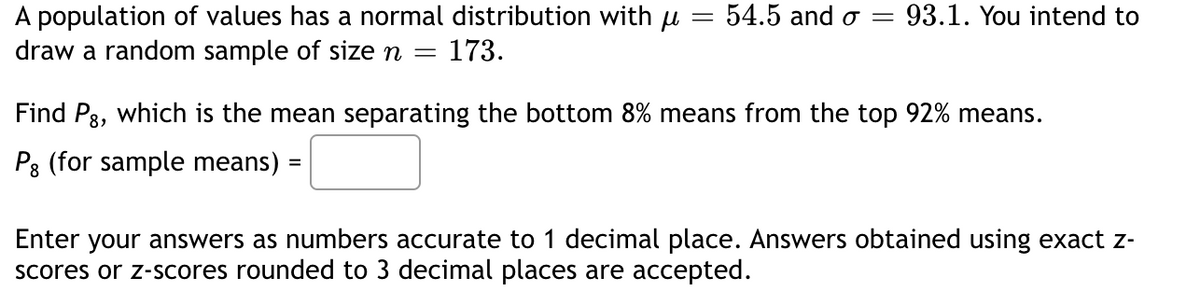 =
population of values has a normal distribution with µ
draw a random sample of size n = 173.
54.5 and o = 93.1. You intend to
Find P8, which is the mean separating the bottom 8% means from the top 92% means.
Pg (for sample means) =
Enter your answers as numbers accurate to 1 decimal place. Answers obtained using exact z-
scores or z-scores rounded to 3 decimal places are accepted.