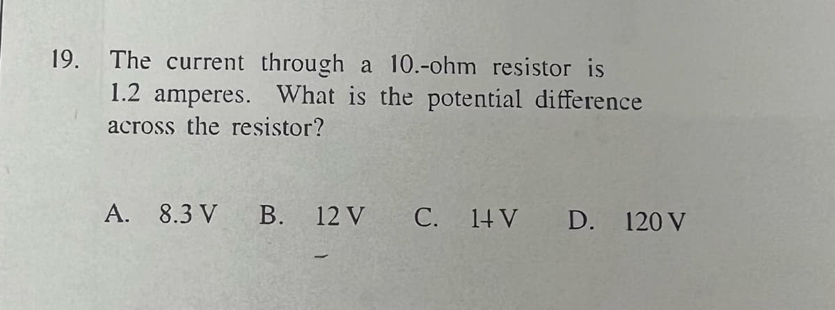 19. The current through a 10.-ohm resistor is
1.2 amperes. What is the potential difference
across the resistor?
A. 8.3 V
B.
12 V
C. 1+V
D. 120 V