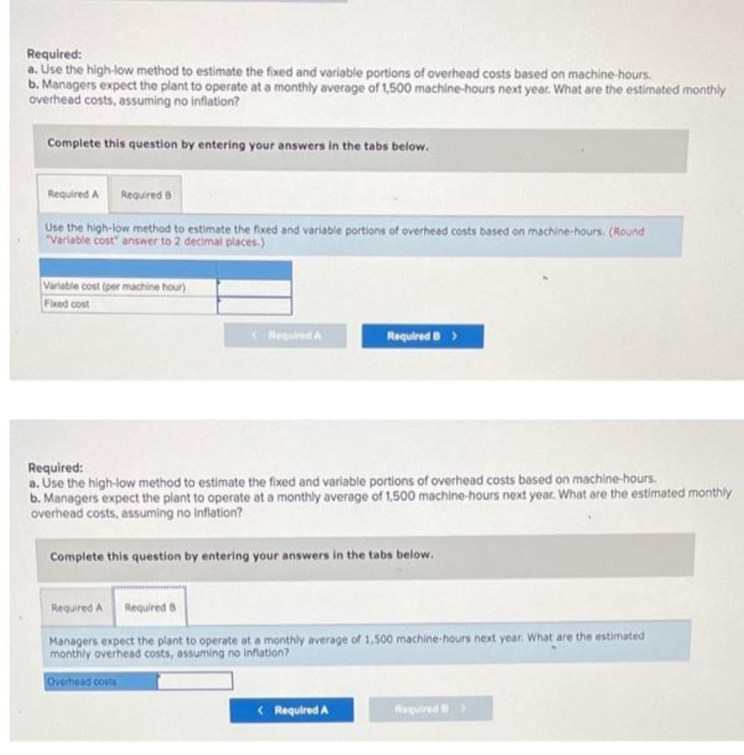 Required:
a. Use the high-low method to estimate the fixed and variable portions of overhead costs based on machine-hours.
b. Managers expect the plant to operate at a monthly average of 1,500 machine-hours next year. What are the estimated monthly
overhead costs, assuming no inflation?
Complete this question by entering your answers in the tabs below.
Required A Required B
Use the high-low method to estimate the fixed and variable portions of overhead costs based on machine-hours. (Round
"Variable cost" answer to 2 decimal places.)
Variable cost (per machine hour)
Fixed cost
Required A
Required:
a. Use the high-low method to estimate the fixed and variable portions of overhead costs based on machine-hours.
b. Managers expect the plant to operate at a monthly average of 1,500 machine-hours next year. What are the estimated monthly
overhead costs, assuming no inflation?
Required B >
Complete this question by entering your answers in the tabs below.
Overhead costs
Required A Required B
Managers expect the plant to operate at a monthly average of 1,500 machine-hours next year. What are the estimated
monthly overhead costs, assuming no inflation?
< Required A
Required B >