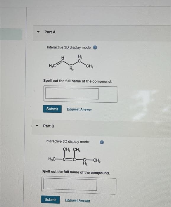 ▼
Part A
Interactive 3D display mode
H₂
H₂C=
Spell out the full name of the compound.
Submit
Part B
CH₂
H₂C-
Interactive 3D display mode
CH₂ CH₂
Request Answer
Submit
=C- -C-CH₂
Spell out the full name of the compound.
Request Answer