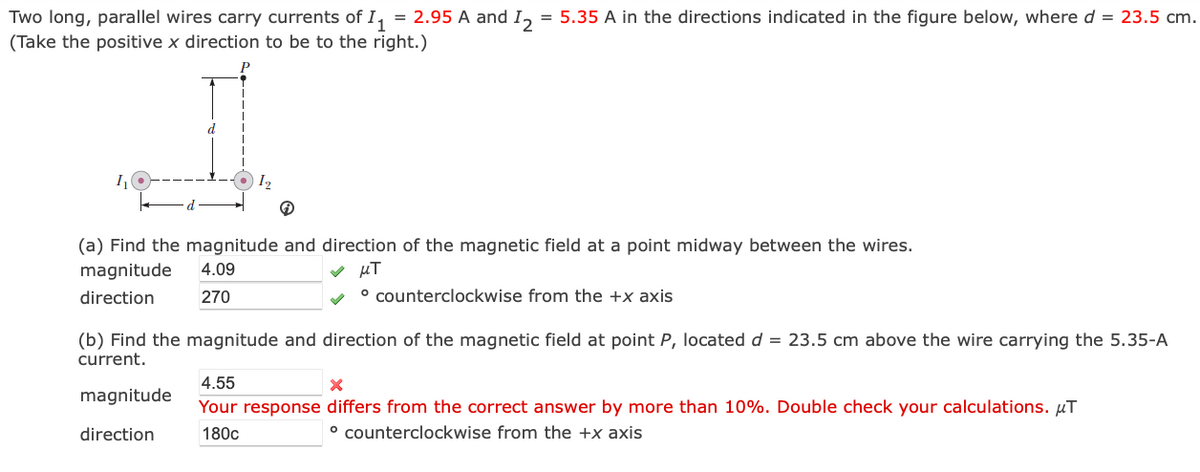 11
Two long, parallel wires carry currents of I₁ = 2.95 A and 12
(Take the positive x direction to be to the right.)
Р
= 5.35 A in the directions indicated in the figure below, where d = 23.5 cm.
11
12
(a) Find the magnitude and direction of the magnetic field at a point midway between the wires.
magnitude
direction
4.09
270
μπ
counterclockwise from the +x axis
(b) Find the magnitude and direction of the magnetic field at point P, located d 23.5 cm above the wire carrying the 5.35-A
current.
4.55
magnitude
direction
Your response differs from the correct answer by more than 10%. Double check your calculations. μT
180c
° counterclockwise from the +x axis