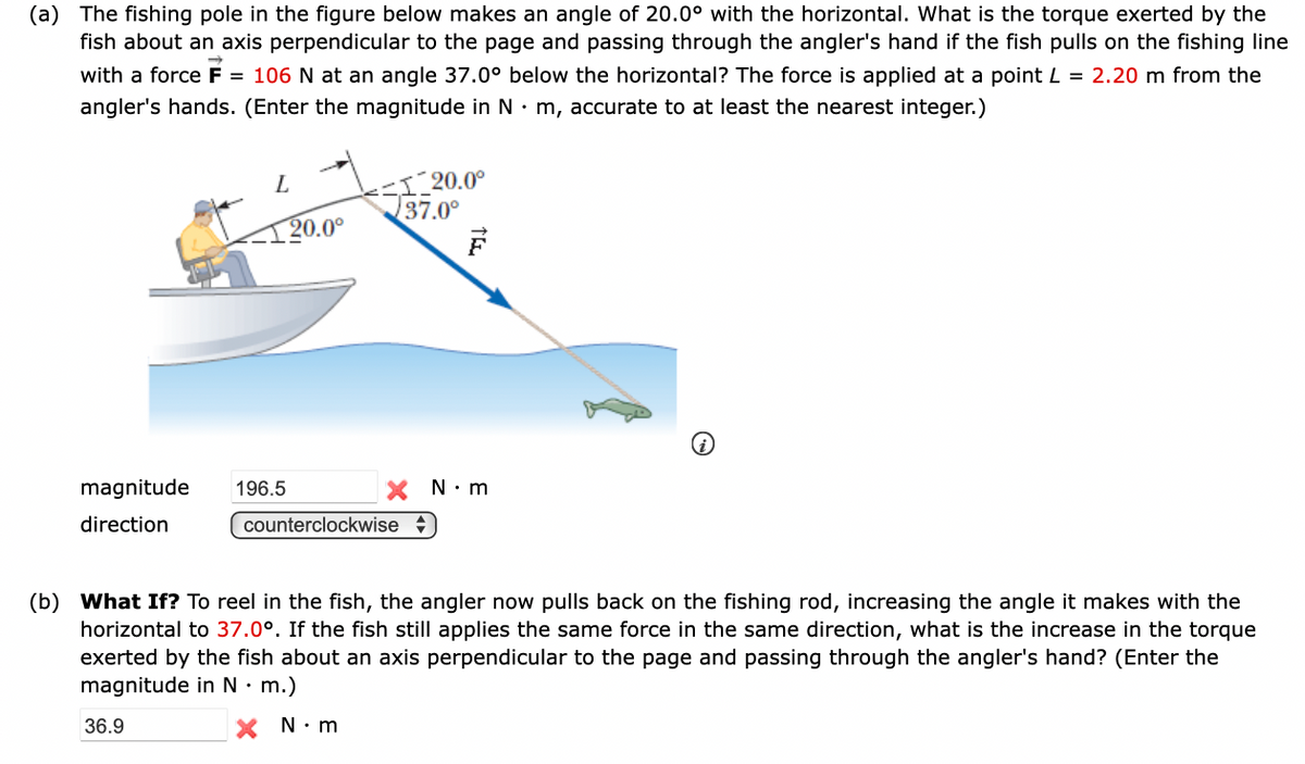 (a) The fishing pole in the figure below makes an angle of 20.0° with the horizontal. What is the torque exerted by the
fish about an axis perpendicular to the page and passing through the angler's hand if the fish pulls on the fishing line
with a force F = 106 N at an angle 37.0° below the horizontal? The force is applied at a point L = 2.20 m from the
angler's hands. (Enter the magnitude in N· m, accurate to at least the nearest integer.)
magnitude
direction
196.5
36.9
20.0⁰
1 20.0°
37.0°
counterclockwise
N.m
(b) What If? To reel in the fish, the angler now pulls back on the fishing rod, increasing the angle it makes with the
horizontal to 37.0°. If the fish still applies the same force in the same direction, what is the increase in the torque
exerted by the fish about an axis perpendicular to the page and passing through the angler's hand? (Enter the
magnitude in N. m.)
X N.m