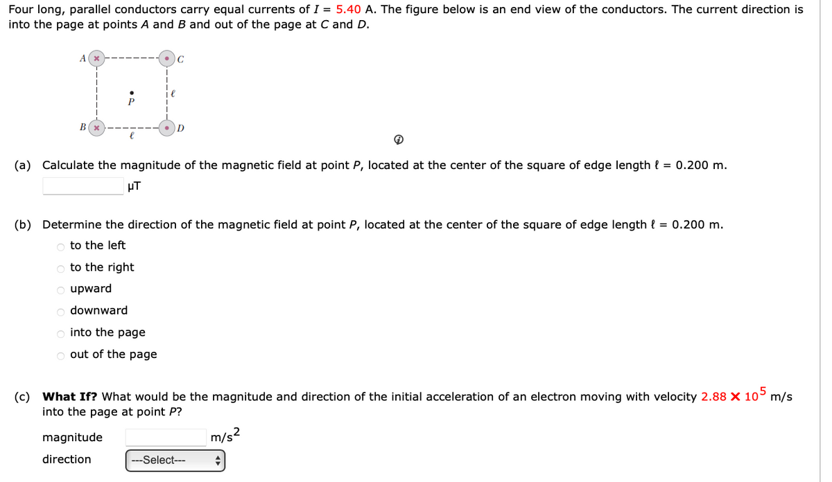 Four long, parallel conductors carry equal currents of I = 5.40 A. The figure below is an end view of the conductors. The current direction is
into the page at points A and B and out of the page at C and D.
Ax
C
B(x
(a) Calculate the magnitude of the magnetic field at point P, located at the center of the square of edge length { 0.200 m.
μπ
(b) Determine the direction of the magnetic field at point P, located at the center of the square of edge length l = 0.200 m.
to the left
to the right
upward
downward
into the page
out of the page
(c) What If? What would be the magnitude and direction of the initial acceleration of an electron moving with velocity 2.88 × 105 m/s
into the page at point P?
magnitude
direction
m/s²
---Select---