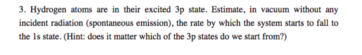 3. Hydrogen atoms are in their excited 3p state. Estimate, in vacuum without any
incident radiation (spontaneous emission), the rate by which the system starts to fall to
the 1s state. (Hint: does it matter which of the 3p states do we start from?)
