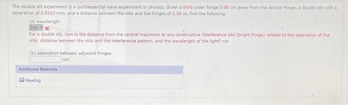 The double slit experiment is a quintessential wave experiment in physics. Given a third order fringe 5.00 cm away from the central fringe, a double slit with a
separation of 0.0510 mm, and a distance between the slits and the fringes of 1.50 m, find the following.
(a) wavelength
56E-9 X
For a double slit, how is the distance from the central maximum to any constructive interference site (bright fringe) related to the separation of the
slits, distance between the slits and the interference pattern, and the wavelength of the light? nm
(b) separation between adjacent fringes
cm
Additional Materials
Reading