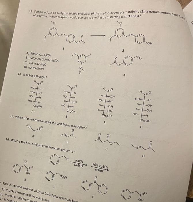 13. Compound 1 is an acetyl protected precursor of the phytonutrient pterostilbene (2), a natural antioxidant founs
blueberries. Which reagents would you use to synthesize 1 starting with 3 and 4?
Sal
A) PhB(OH)2, KCO₁
B) Pd(OAC)2, 2 PPh₁, K₂CO
C) Cul, H₂O/H₂0
D) NaOEt/EtOH
14. Which is a D-sugar?
O
HO-
HOH
HO-H
HO-H
A
CH₂OH
A
H
A
HO-
--H
HO-H
H-
HO-H
15. Which of these compounds is the best Michael acceptor?
CH₂OH
B
16. What is the final product of this reaction sequence?
B
-OH
B
CI
SO₂H
NaCN
DMSO
. This compound does not undergo Diels-Alder reactions ber
A) it lacks electron-withdrawing groups
B) it lacks strong electron
C) It cannot al
HO-
H-OH
-H
H-OH
H-
da
C
2
in
-OH
CH₂OH
C
70% H₂SO4
reflux
HO
-H
HOH
H-OH
-H
CH₂OH
D
HO-
OH
3.
D
OH