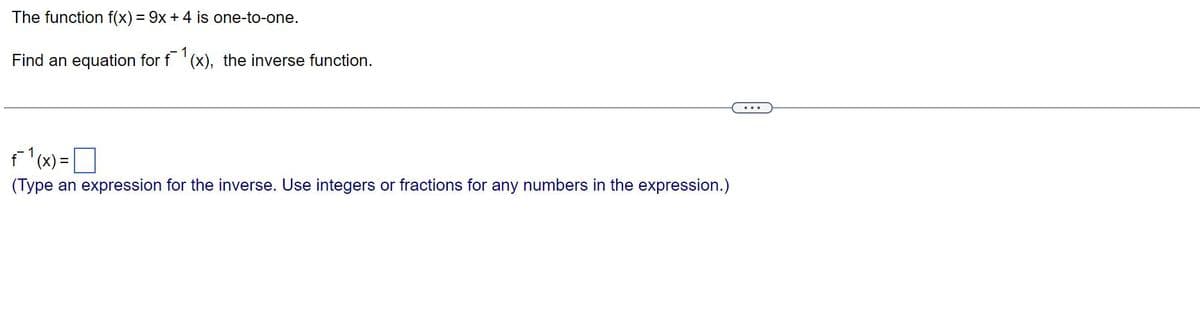 The function f(x) = 9x + 4 is one-to-one.
Find an equation for f(x), the inverse function.
f¯1 (x)=
(Type an expression for the inverse. Use integers or fractions for any numbers in the expression.)
=