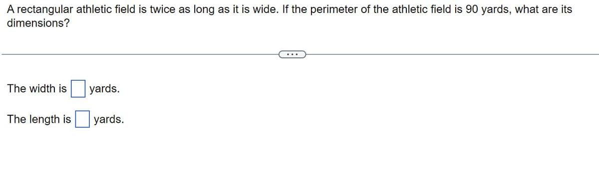 A rectangular athletic field is twice as long as it is wide. If the perimeter of the athletic field is 90 yards, what are its
dimensions?
The width is yards.
The length is
yards.