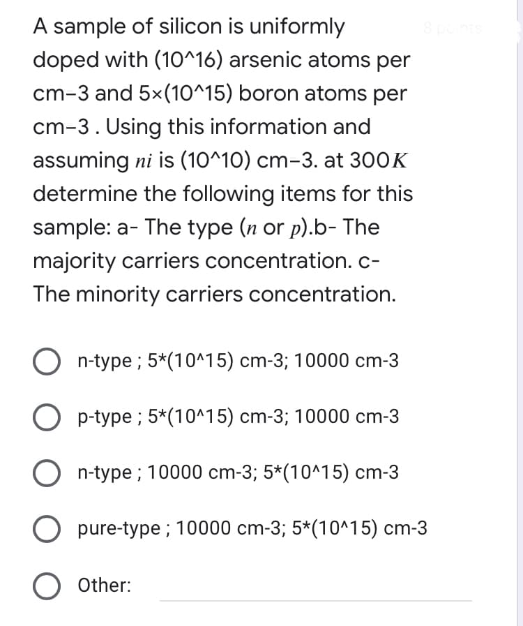 A sample of silicon is uniformly
8 points
doped with (10^16) arsenic atoms per
cm-3 and 5x(10^15) boron atoms per
cm-3. Using this information and
assuming ni is (10^10) cm-3. at 300K
determine the following items for this
sample: a- The type (n or p).b- The
majority carriers concentration.c-
The minority carriers concentration.
O n-type ; 5*(10^15) cm-3; 10000 cm-3
p-type ; 5*(10^15) cm-3; 10000 cm-3
n-type ; 10000 cm-3; 5*(10^15) cm-3
pure-type ; 10000 cm-3; 5*(10^15) cm-3
O Other:
