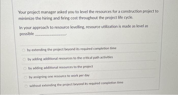 Your project manager asked you to level the resources for a construction project to
minimize the hiring and firing cost throughout the project life cycle.
In your approach to resource levelling, resource utilization is made as level as
possible
by extending the project beyond its required completion time
by adding additional resources to the critical path activities
by adding additional resources to the project
by assigning one resource to work per day
without extending the project beyond its required completion time.