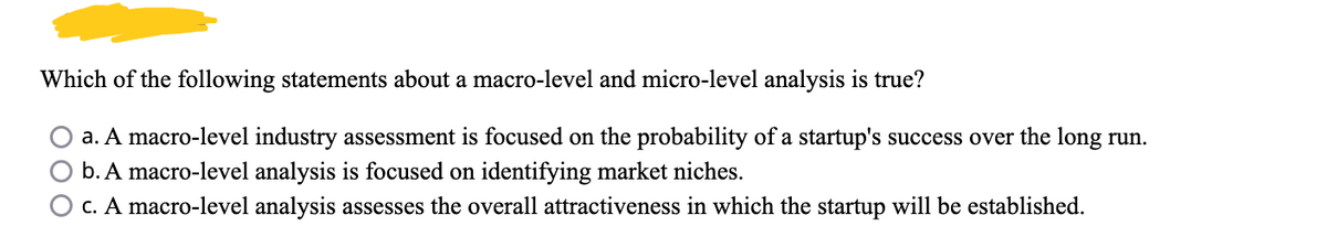 Which of the following statements about a macro-level and micro-level analysis is true?
a. A macro-level industry assessment is focused on the probability of a startup's success over the long run.
b. A macro-level analysis is focused on identifying market niches.
O c. A macro-level analysis assesses the overall attractiveness in which the startup will be established.