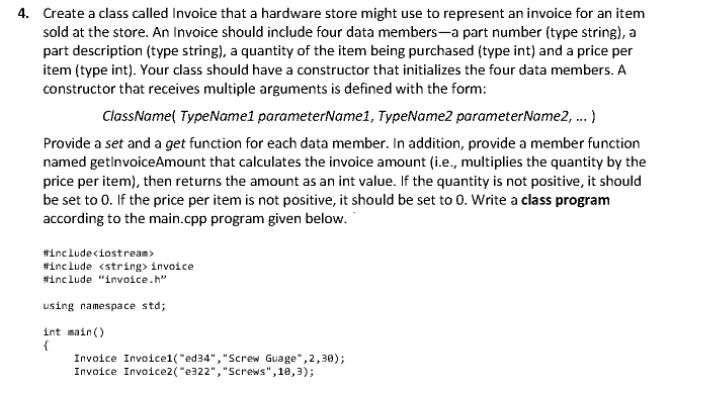 4. Create a class called Invoice that a hardware store might use to represent an invoice for an item
sold at the store. An Invoice should include four data members-a part number (type string), a
part description (type string), a quantity of the item being purchased (type int) and a price per
item (type int). Your class should have a constructor that initializes the four data members. A
constructor that receives multiple arguments is defined with the form:
ClassName( TypeName1 parameterName1, TypeName2 parameterName2, .)
Provide a set and a get function for each data member. In addition, provide a member function
named getinvoiceAmount that calculates the invoice amount (i.e., multiplies the quantity by the
price per item), then returns the amount as an int value. If the quantity is not positive, it should
be set to 0. If the price per item is not positive, it should be set to 0. Write a class program
according to the main.cpp program given below.
#includeciostream>
#include <string> invoice
#include "invoice.h"
using namespace std;
int main()
{
Invoice Invoice1("ed34","Screw Guage", 2,30);
Invoice Invoice2("e322", "Screws",10,3);
